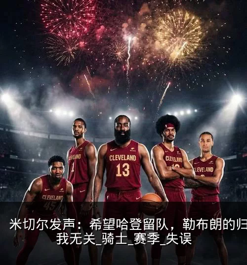 米切尔发声:希望哈登留队,勒布朗的归来与我无关_骑士_赛季_失误